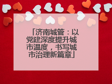 济南城管：以党建深度提升城市温度，书写城市治理新篇章